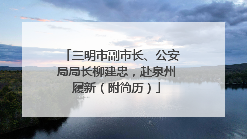 三明市副市长、公安局局长柳建忠，赴泉州履新（附简历）