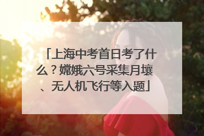 上海中考首日考了什么？嫦娥六号采集月壤、无人机飞行等入题