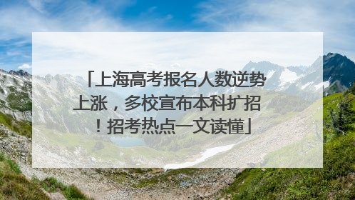 上海高考报名人数逆势上涨，多校宣布本科扩招！招考热点一文读懂