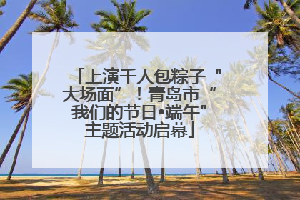 上演千人包粽子“大场面”！青岛市“我们的节日•端午”主题活动启幕