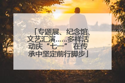 专题展、纪念馆、文艺汇演……多样活动庆“七一” 在传承中坚定前行脚步