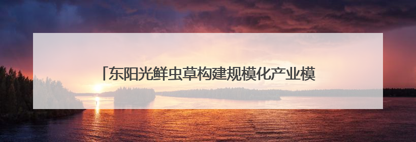 东阳光鲜虫草构建规模化产业模型，占位冬虫夏草窗口期上游