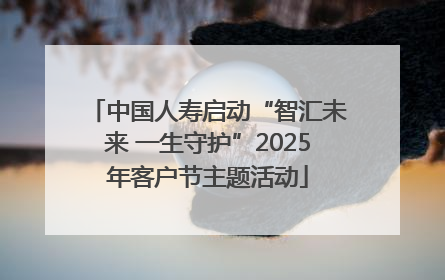 中国人寿启动“智汇未来 一生守护”2025年客户节主题活动