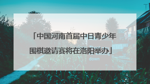 中国河南首届中日青少年围棋邀请赛将在洛阳举办