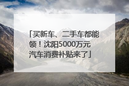 买新车、二手车都能领！沈阳5000万元汽车消费补贴来了