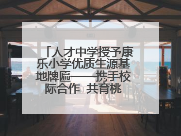 人才中学授予康乐小学优质生源基地牌匾——携手校际合作  共育桃李芬芳