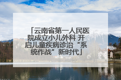 云南省第一人民医院成立小儿外科 开启儿童疾病诊治“系统作战”新时代