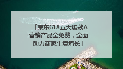 京东618五大爆款AI营销产品全免费，全面助力商家生意增长