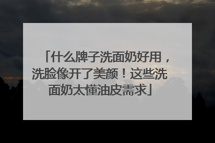 什么牌子洗面奶好用，洗脸像开了美颜！这些洗面奶太懂油皮需求