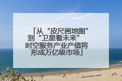 从“皮尺画地图”到“卫星看未来” 时空服务产业产值将形成万亿级市场