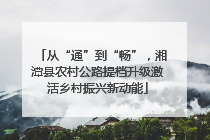 从“通”到“畅”，湘潭县农村公路提档升级激活乡村振兴新动能