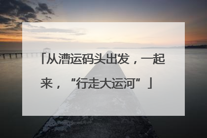 从漕运码头出发，一起来，“行走大运河”