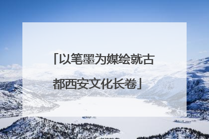 以笔墨为媒绘就古都西安文化长卷