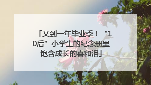 又到一年毕业季！“10后”小学生的纪念册里饱含成长的喜和泪