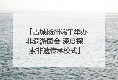 古城扬州端午举办非遗游园会 深度探索非遗传承模式