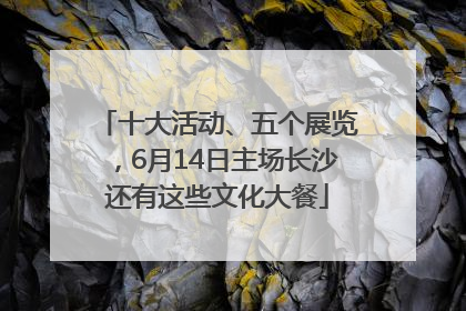 十大活动、五个展览，6月14日主场长沙还有这些文化大餐