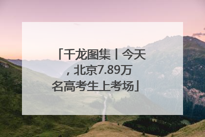 千龙图集丨今天，北京7.89万名高考生上考场