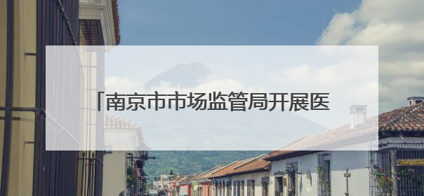 南京市市场监管局开展医院药品质量安全监督检查