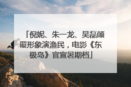 倪妮、朱一龙、吴磊颠覆形象演渔民，电影《东极岛》官宣暑期档
