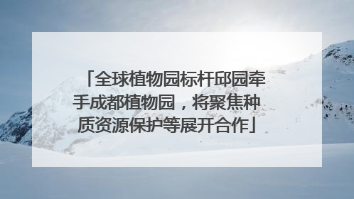 全球植物园标杆邱园牵手成都植物园，将聚焦种质资源保护等展开合作