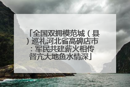 全国双拥模范城（县）巡礼河北省高碑店市：军民共建薪火相传 督亢大地鱼水情深