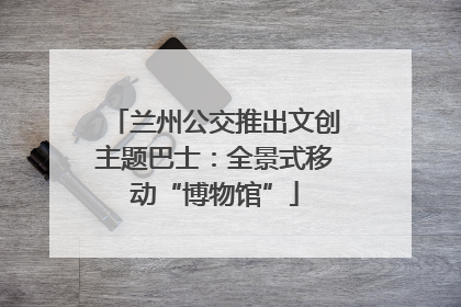 兰州公交推出文创主题巴士：全景式移动“博物馆”