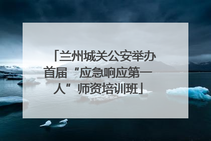兰州城关公安举办首届“应急响应第一人”师资培训班