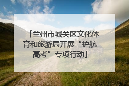 兰州市城关区文化体育和旅游局开展“护航高考”专项行动