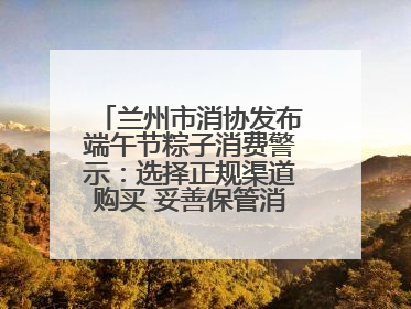 兰州市消协发布端午节粽子消费警示：选择正规渠道购买 妥善保管消费凭证