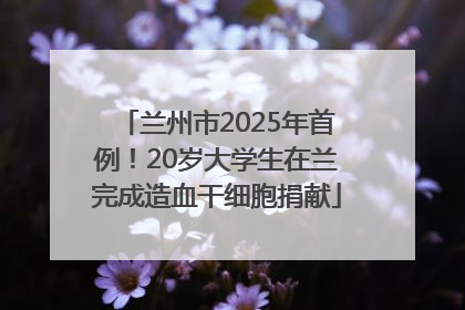 兰州市2025年首例！20岁大学生在兰完成造血干细胞捐献