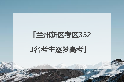 兰州新区考区3523名考生逐梦高考