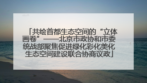 共绘首都生态空间的“立体画卷”——北京市政协和市委统战部聚焦促进绿化彩化美化生态空间建设联合协商议政
