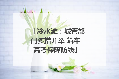 冷水滩：城管部门多措并举 筑牢高考保障防线