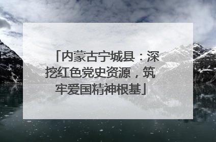 内蒙古宁城县：深挖红色党史资源，筑牢爱国精神根基