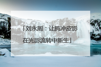 刘永周：让腾冲皮影在光影流转中新生