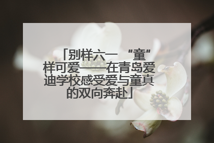 别样六一 “童”样可爱——在青岛爱迪学校感受爱与童真的双向奔赴