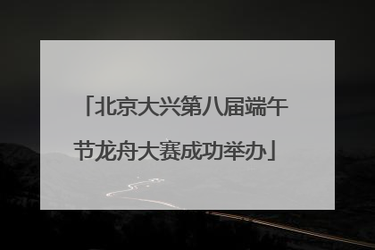 北京大兴第八届端午节龙舟大赛成功举办