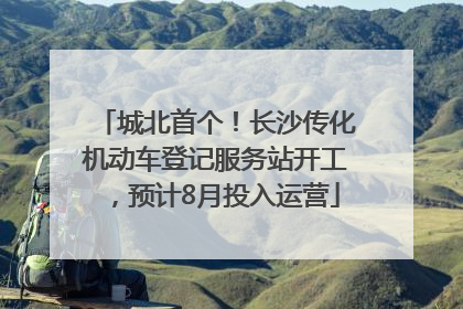 城北首个！长沙传化机动车登记服务站开工，预计8月投入运营