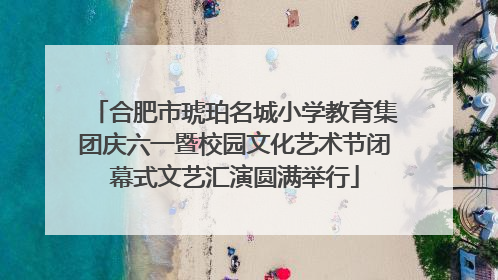 合肥市琥珀名城小学教育集团庆六一暨校园文化艺术节闭幕式文艺汇演圆满举行