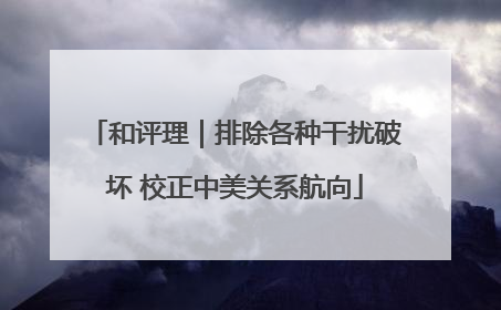 和评理｜排除各种干扰破坏 校正中美关系航向