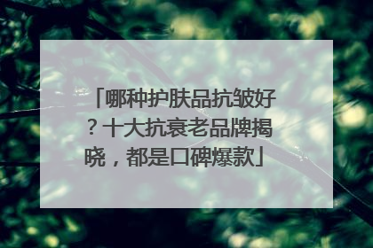哪种护肤品抗皱好？十大抗衰老品牌揭晓，都是口碑爆款