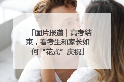 图片报道｜高考结束，看考生和家长如何“花式”庆祝