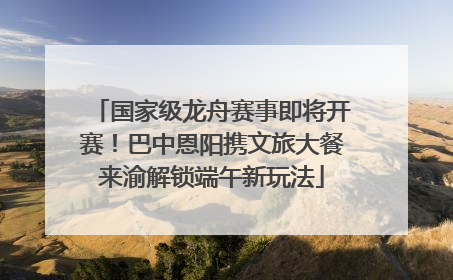 国家级龙舟赛事即将开赛！巴中恩阳携文旅大餐来渝解锁端午新玩法