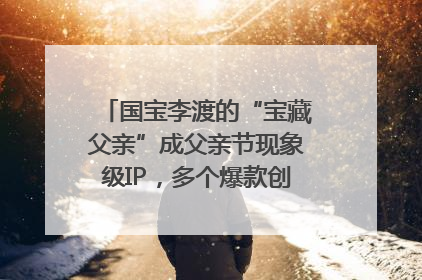 国宝李渡的“宝藏父亲”成父亲节现象级IP，多个爆款创造数千万流量