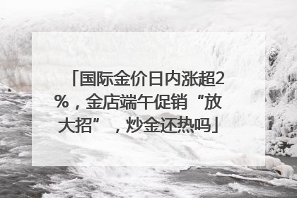 国际金价日内涨超2%，金店端午促销“放大招”，炒金还热吗