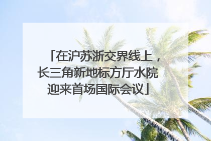 在沪苏浙交界线上，长三角新地标方厅水院迎来首场国际会议