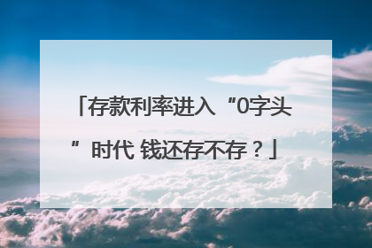 存款利率进入“0字头”时代 钱还存不存？