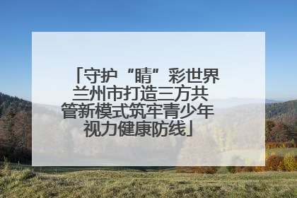 守护“睛”彩世界 兰州市打造三方共管新模式筑牢青少年视力健康防线