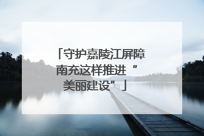 守护嘉陵江屏障 南充这样推进“美丽建设”