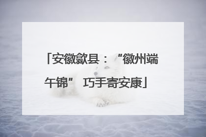 安徽歙县：“徽州端午锦” 巧手寄安康